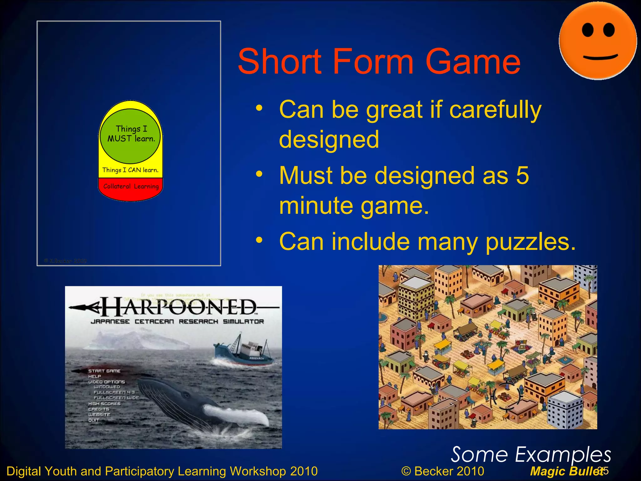 35Digital Youth and Participatory Learning Workshop 2010 © Becker 2010 Magic Bullet
Short Form Game
• Can be great if carefully
designed
• Must be designed as 5
minute game.
• Can include many puzzles.
Some Examples
 
