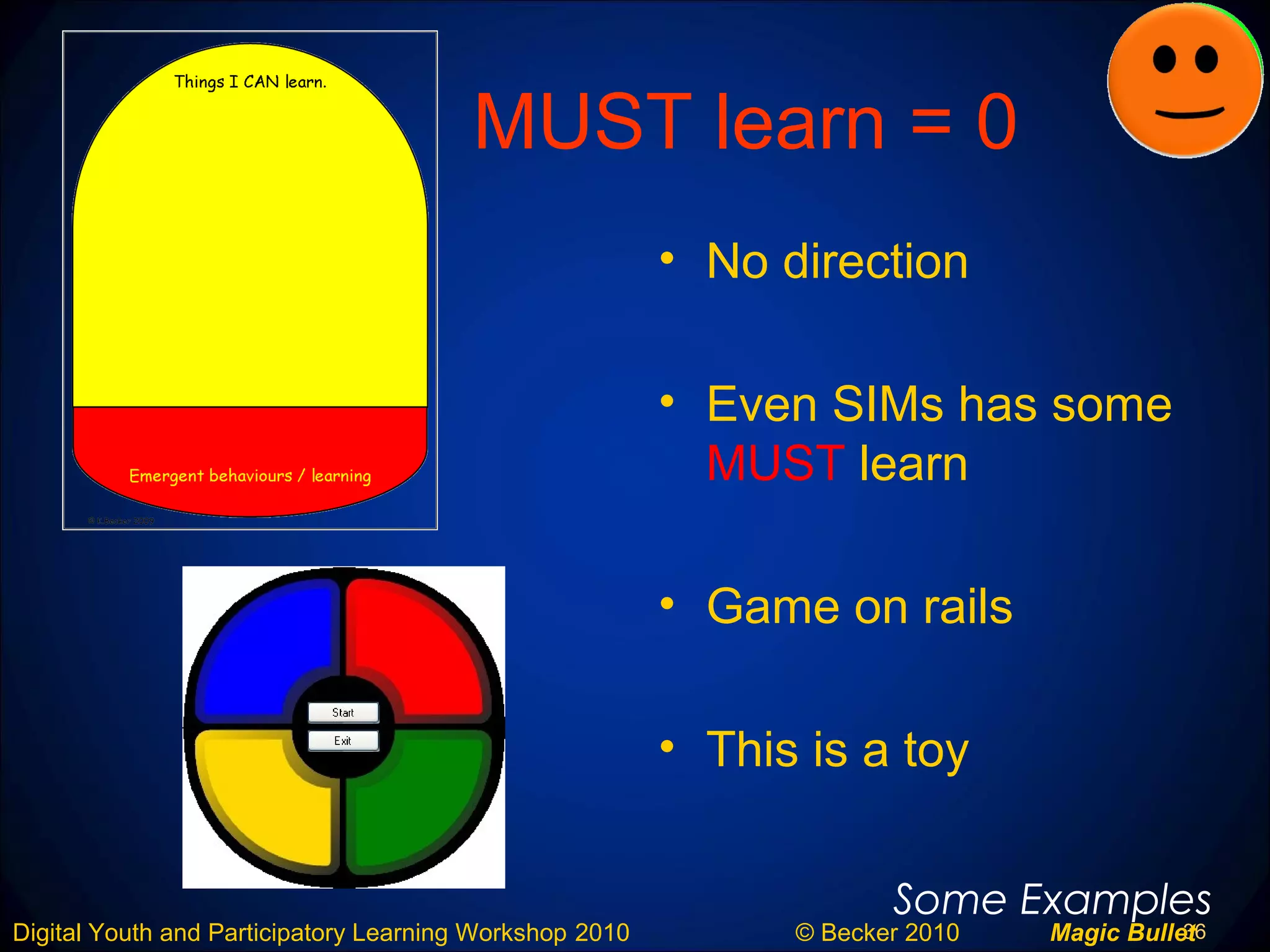 36Digital Youth and Participatory Learning Workshop 2010 © Becker 2010 Magic Bullet
MUST learn = 0
• No direction
• Even SIMs has some
MUST learn
• Game on rails
• This is a toy
Some Examples
 