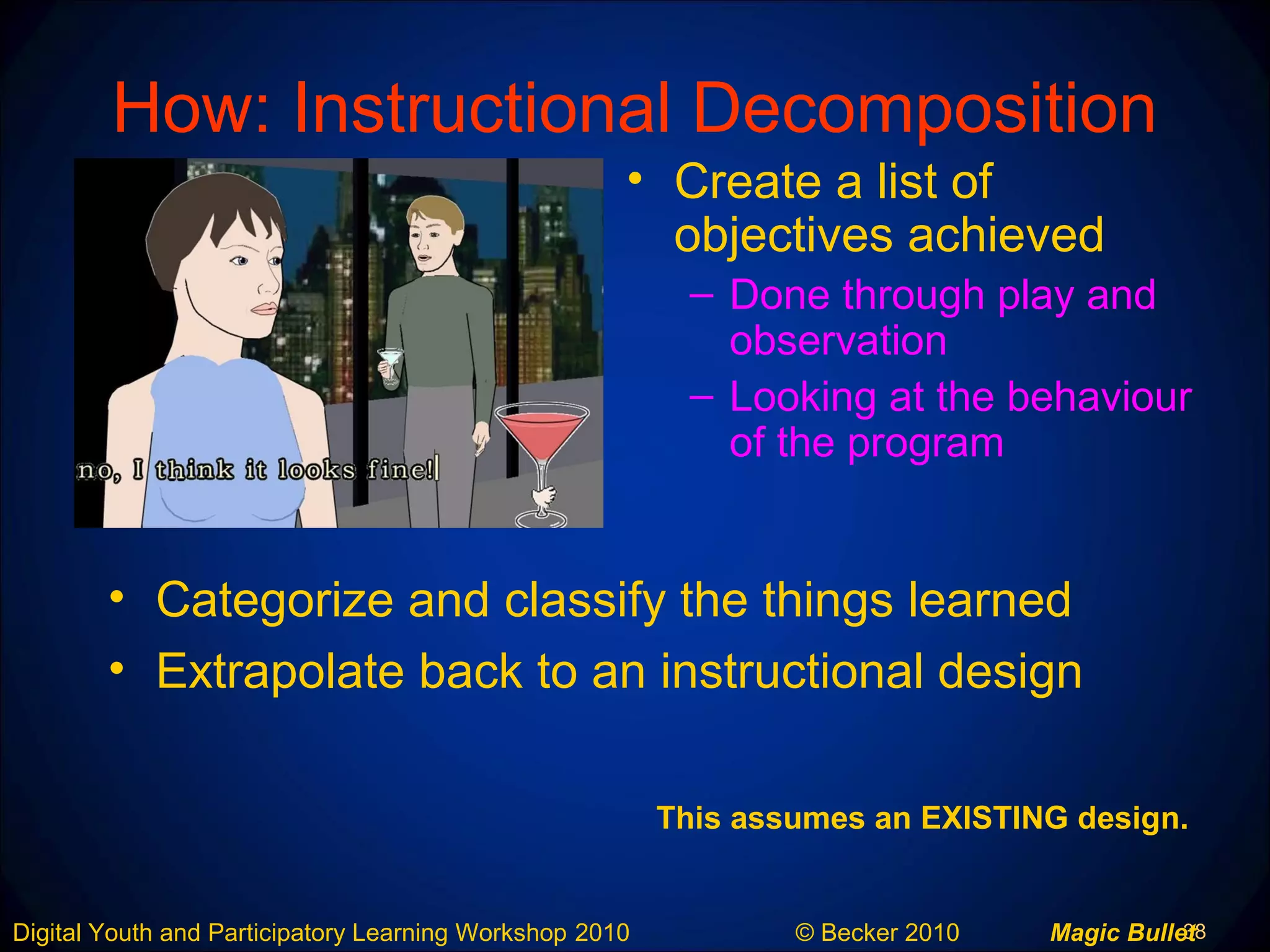 38Digital Youth and Participatory Learning Workshop 2010 © Becker 2010 Magic Bullet
How: Instructional Decomposition
• Categorize and classify the things learned
• Extrapolate back to an instructional design
• Create a list of
objectives achieved
– Done through play and
observation
– Looking at the behaviour
of the program
This assumes an EXISTING design.
 