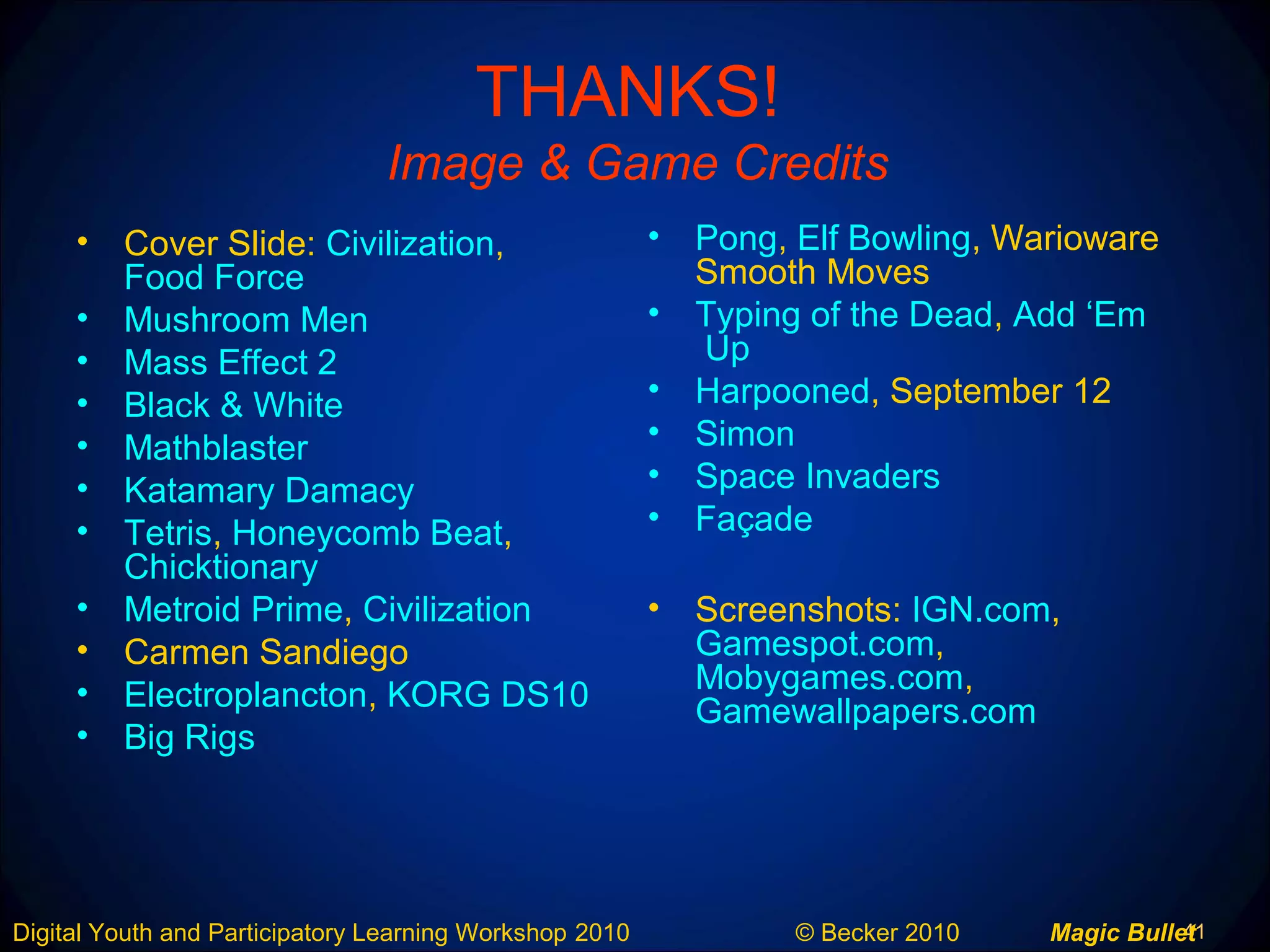 41Digital Youth and Participatory Learning Workshop 2010 © Becker 2010 Magic Bullet
THANKS!
Image & Game Credits
• Cover Slide: Civilization,
Food Force
• Mushroom Men
• Mass Effect 2
• Black & White
• Mathblaster
• Katamary Damacy
• Tetris, Honeycomb Beat,
Chicktionary
• Metroid Prime, Civilization
• Carmen Sandiego
• Electroplancton, KORG DS10
• Big Rigs
• Pong, Elf Bowling, Warioware
Smooth Moves
• Typing of the Dead, Add ‘Em
Up
• Harpooned, September 12
• Simon
• Space Invaders
• Façade
• Screenshots: IGN.com,
Gamespot.com,
Mobygames.com,
Gamewallpapers.com
 