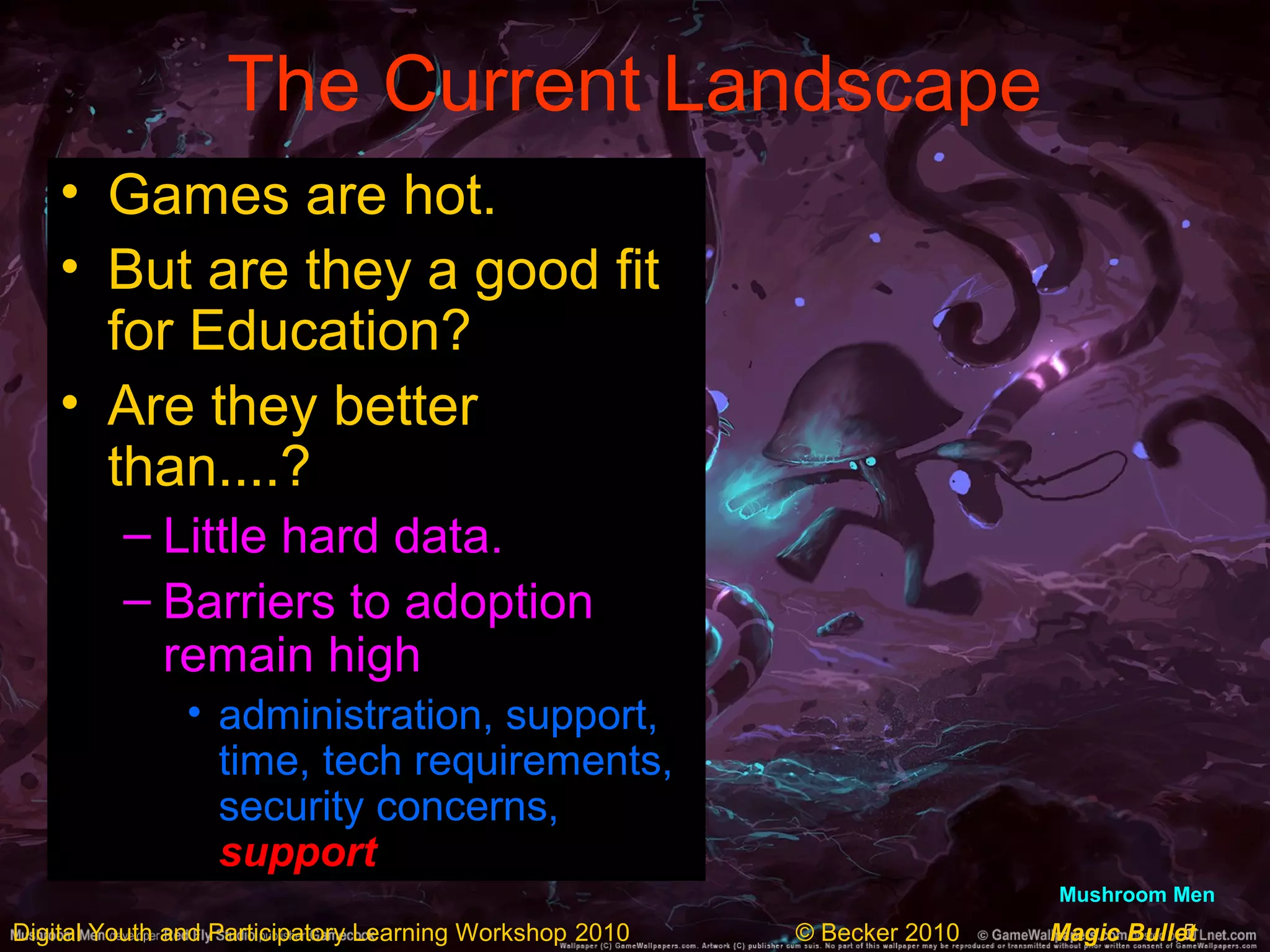 5Digital Youth and Participatory Learning Workshop 2010 © Becker 2010 Magic Bullet
The Current Landscape
• Games are hot.
• But are they a good fit
for Education?
• Are they better
than....?
– Little hard data.
– Barriers to adoption
remain high
• administration, support,
time, tech requirements,
security concerns,
support
Mushroom Men
 