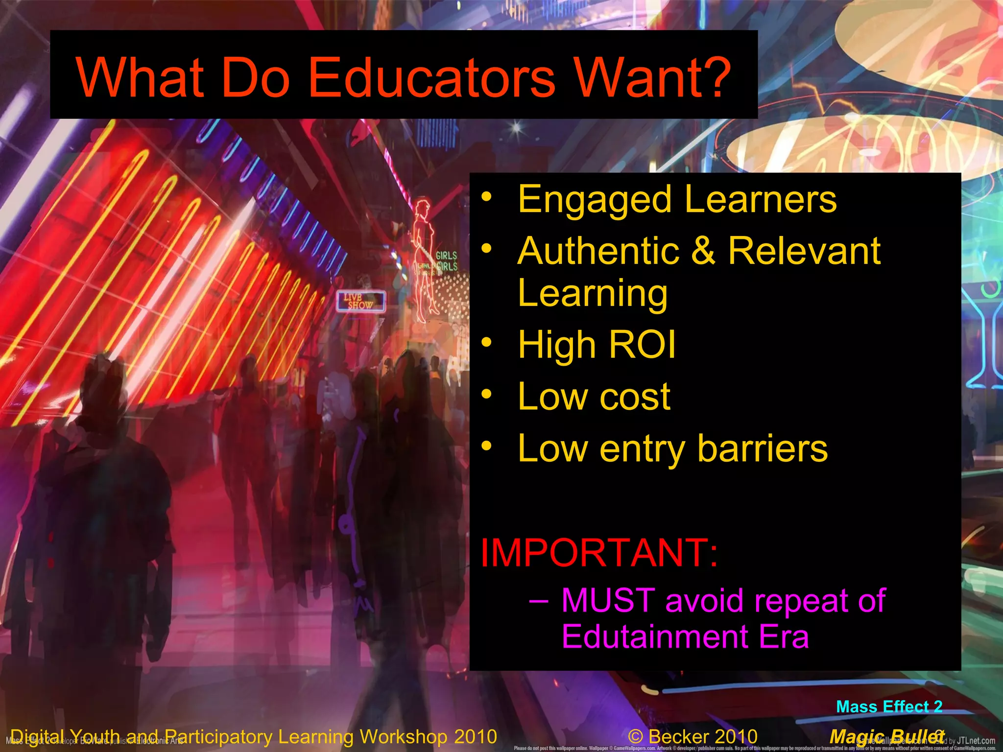 6Digital Youth and Participatory Learning Workshop 2010 © Becker 2010 Magic Bullet
What Do Educators Want?What Do Educators Want?
• Engaged Learners
• Authentic & Relevant
Learning
• High ROI
• Low cost
• Low entry barriers
IMPORTANT:
– MUST avoid repeat of
Edutainment Era
Mass Effect 2
 