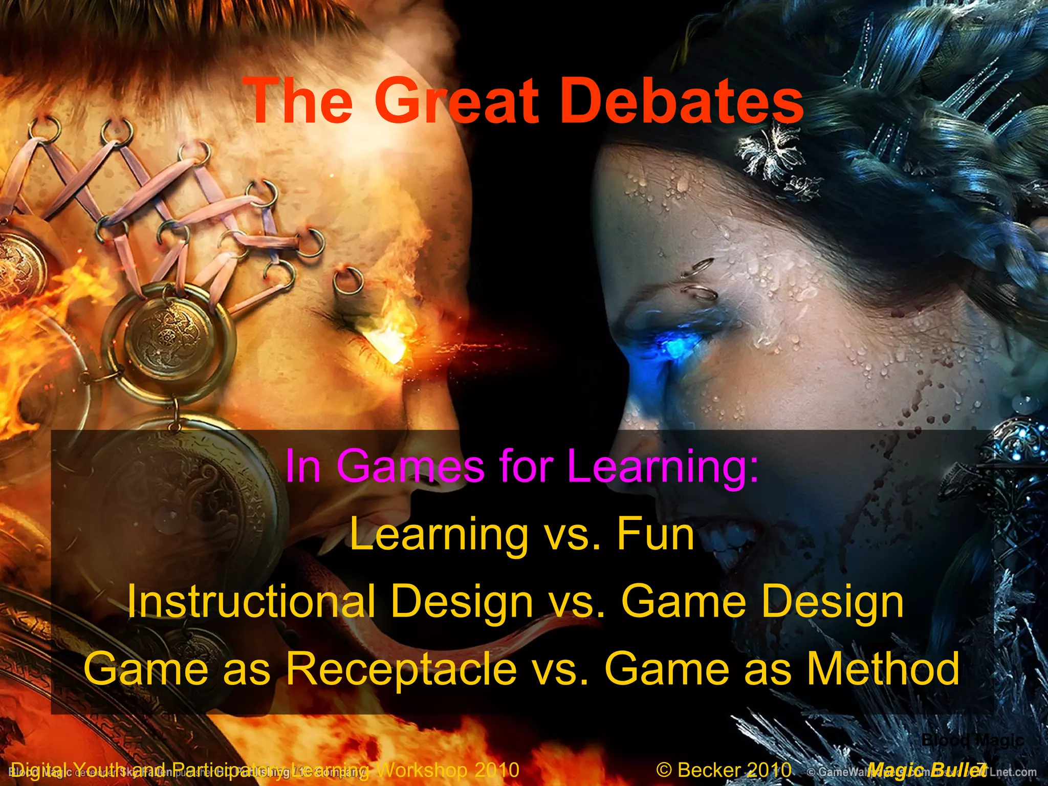 7Digital Youth and Participatory Learning Workshop 2010 © Becker 2010 Magic Bullet
The Great Debates
In Games for Learning:
Learning vs. Fun
Instructional Design vs. Game Design
Game as Receptacle vs. Game as Method
Blood Magic
 