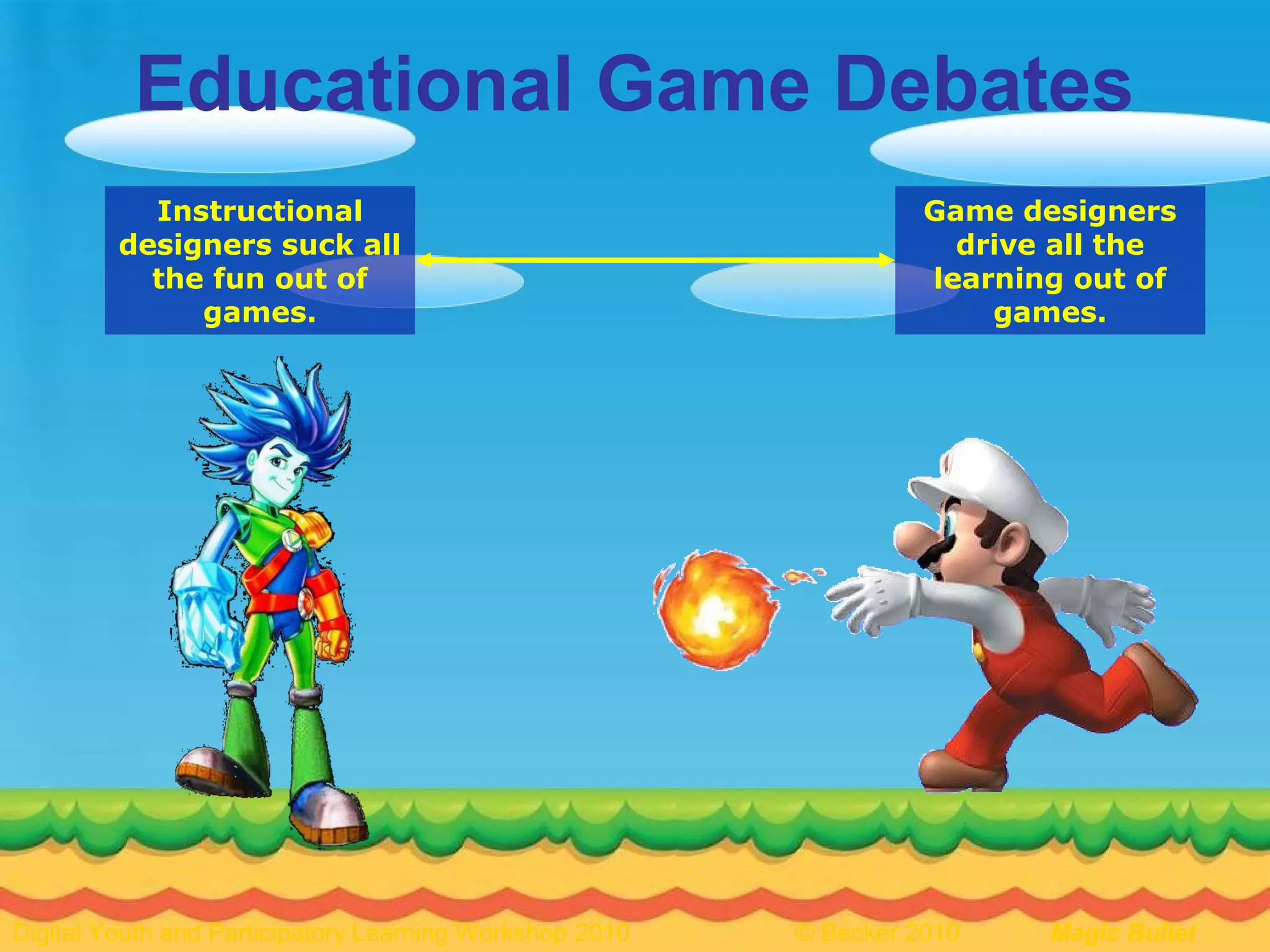 8Digital Youth and Participatory Learning Workshop 2010 © Becker 2010 Magic Bullet
Educational Game Debates
Instructional
designers suck all
the fun out of
games.
Game designers
drive all the
learning out of
games.
 
