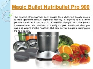 Magic Bullet Nutribullet Pro 900
The concept of “juicing” has been around for a while, but it really seems
to have gathered serious popularity recently. If anything it is a more
positive trend, as it can lead to a healthier lifestyle. Yes, the juicers
themselves can be expensive, but it really is a good investment when you
can lose weight and be healthier. But how do you go about purchasing
the right juicer?
 