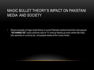 MAGIC BULLET THEORY’S IMPACT ON PAKISTANI
MEDIA AND SOCIETY
• Recent example of magic bullet theory is current Pakistani political trend like most popular
“GO NAWAZ GO” policy politician said on TV write go Nawaz go every where like walls,
bills specially on currency etc. and people started write it every where .
 