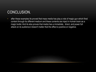 CONCLUSION.
• after these examples Its proved that mass media has play a role of magic gun which fired
content through its different medium and these contents are inject in human brain as a
magic bullet. And its also proves that media has a immediate, direct, and power full
attack on its audience.it doesn't matter that the effect is positive or negative.
 