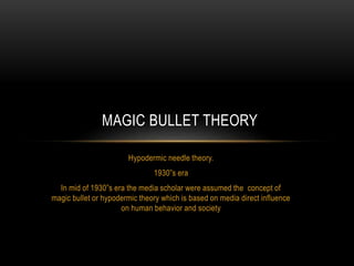 Hypodermic needle theory.
1930”s era
In mid of 1930”s era the media scholar were assumed the concept of
magic bullet or hypodermic theory which is based on media direct influence
on human behavior and society
MAGIC BULLET THEORY
 