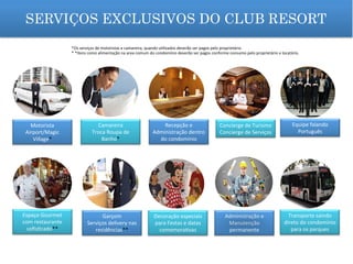 SERVIÇOS EXCLUSIVOS DO CLUB RESORT
Motorista	
  
Airport/Magic	
  
Village*	
  
Camareira	
  
Troca	
  Roupa	
  de	
  
Banho*	
  
Recepção	
  e	
  
Administração	
  dentro	
  
do	
  condomínio	
  
Concierge	
  de	
  Turismo	
  
Concierge	
  de	
  Serviços	
  
Equipe	
  falando	
  	
  
Português	
  
Espaço	
  Gourmet	
  
com	
  restaurante	
  
soﬁs_cado**	
  
Garçom	
  
Serviços	
  delivery	
  nas	
  
residências**	
  
Decoração	
  especiais	
  
para	
  Festas	
  e	
  datas	
  
comemora_vas	
  	
  
Administração	
  e	
  
Manutenção	
  
permanente	
  
Transporte	
  saindo	
  
direto	
  do	
  condomínio	
  
para	
  os	
  parques	
  
*Os	
  serviços	
  de	
  motoristas	
  e	
  camareira,	
  quando	
  u_lizados	
  deverão	
  ser	
  pagos	
  pelo	
  proprietário.	
  
*	
  *Itens	
  como	
  alimentação	
  na	
  area	
  comum	
  do	
  condomínio	
  deverão	
  ser	
  pagos	
  conforme	
  consumo	
  pelo	
  proprietário	
  e	
  locatário.	
  
 