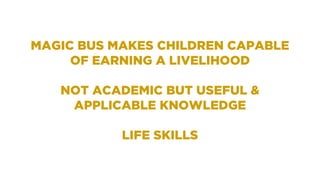 MAGIC BUS MAKES CHILDREN CAPABLE
OF EARNING A LIVELIHOOD
NOT ACADEMIC BUT USEFUL &
APPLICABLE KNOWLEDGE
LIFE SKILLS
 