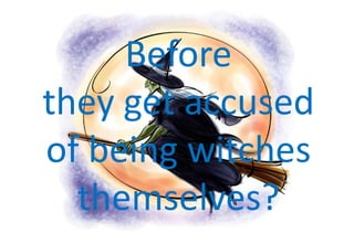Before they get accused of being witches themselves?<br />