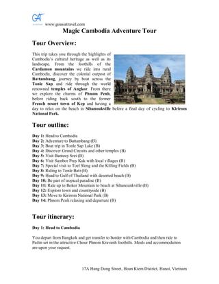 www.goasiatravel.com
                Magic Cambodia Adventure Tour
Tour Overview:
This trip takes you through the highlights of
Cambodia’s cultural heritage as well as its
landscape. From the foothills of the
Cardamon mountains we ride into rural
Cambodia, discover the colonial outpost of
Battambang, journey by boat across the
Tonle Sap and ride through the world
renowned temples of Angkor. From there
we explore the charms of Phnom Penh,
before riding back south to the former
French resort town of Kep and having a
day to relax on the beach in Sihanoukville before a final day of cycling to Kirirom
National Park.

Tour outline:
Day 1: Head to Cambodia
Day 2: Adventure to Battambang (B)
Day 3: Boat trip in Tonle Sap Lake (B)
Day 4: Discover Grand Circuits and other temples (B)
Day 5: Visit Banteay Srei (B)
Day 6: Visit Sambor Prey Kuk with local villages (B)
Day 7: Special visit to Toel Sleng and the Killing Fields (B)
Day 8: Riding to Tonle Bati (B)
Day 9: Head to Gulf of Thailand with deserted beach (B)
Day 10: Be part of tropical paradise (B)
Day 11: Ride up to Bokor Mountain to beach at Sihanounkville (B)
Day 12: Explore town and countryside (B)
Day 13: Move to Kirirom National Park (B)
Day 14: Phnom Penh relaxing and departure (B)


Tour itinerary:
Day 1: Head to Cambodia

You depart from Bangkok and get transfer to border with Cambodia and then ride to
Pailin set in the attractive Chour Phnom Kravanh foothills. Meals and accommodation
are upon your request.



                           17A Hang Dong Street, Hoan Kiem District, Hanoi, Vietnam
 