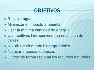 OBJETIVOS
 Reciclar agua
 Minimizar el impacto ambiental

 Usar la mínima cantidad de energía

 Usar cultivos hidropónicos (no necesitan de
  tierra)
 No utilizar elemento biodegradables

 No usar procesos químicos

 Utilizar de forma racional los recursos naturales
 