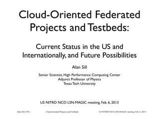 Cloud-oriented Projects and TestbedsAlan Sill, TTU US NITRD NCO LSN-MAGIC meeting, Feb. 6, 2013
Cloud-Oriented Federated
Projects and Testbeds:
Current Status in the US and
Internationally, and Future Possibilities
Alan Sill
Senior Scientist, High Performance Computing Center
Adjunct Professor of Physics
Texas Tech University
US NITRD NCO LSN-MAGIC meeting, Feb. 6, 2013
 