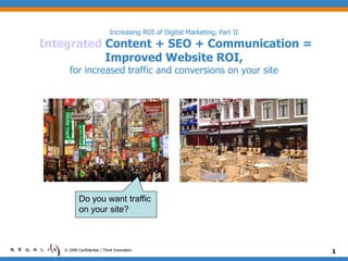 Increasing ROI of Digital Marketing, Part II
Integrated Content + SEO + Communication =
           Improved Website ROI,
      for increased traffic and conversions on your site




           Do you want traffic
           on your site?



   © 2006 Confidential | Think Innovation                                  1
 
