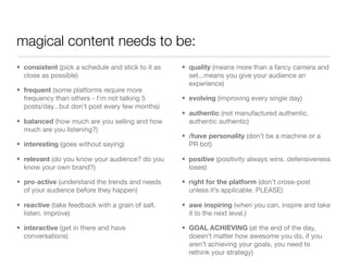 magical content needs to be:
• consistent (pick a schedule and stick to it as   • quality (means more than a fancy camera and
  close as possible)                                 set...means you give your audience an
                                                     experience)
• frequent (some platforms require more
  frequency than others - I’m not talking 5        • evolving (improving every single day)
  posts/day...but don’t post every few months)
                                                   • authentic (not manufactured authentic.
• balanced (how much are you selling and how         authentic authentic)
  much are you listening?)
                                                   • /have personality (don’t be a machine or a
• interesting (goes without saying)                  PR bot)

• relevant (do you know your audience? do you      • positive (positivity always wins. defensiveness
  know your own brand?)                              loses)

• pro-active (understand the trends and needs      • right for the platform (don’t cross-post
  of your audience before they happen)               unless it’s applicable. PLEASE)

• reactive (take feedback with a grain of salt.    • awe inspiring (when you can, inspire and take
  listen. improve)                                   it to the next level.)

• interactive (get in there and have               • GOAL ACHIEVING (at the end of the day,
  conversations)                                     doesn’t matter how awesome you do, if you
                                                     aren’t achieving your goals, you need to
                                                     rethink your strategy)
 