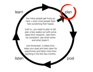 learn                                           plan
          too many people get hung up
          here + even more people start
           here scratching their heads.

         truth is...you need to plan to fail.
         plan a few weeks out with some
         ideas from research...test them.
          be consistent. see what works
                 and what doesn’t.

           and remember...it takes time.
         keep your eyes and ears open for
         opportunity and listen more than
          anything in the ﬁrst few months.

listen                                           post
 