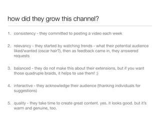 how did they grow this channel?

1. consistency - they committed to posting a video each week


2. relevancy - they started by watching trends - what their potential audience
   liked/wanted (oscar hair?), then as feedback came in, they answered
   requests


3. balanced - they do not make this about their extensions, but if you want
   those quadruple braids, it helps to use them! ;)


4. interactive - they acknowledge their audience (thanking individuals for
   suggestions)


5. quality - they take time to create great content. yes. it looks good. but it’s
   warm and genuine, too.
 