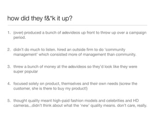 how did they f&*k it up?

1. (over) produced a bunch of adsvideos up front to throw up over a campaign
   period.


2. didn’t do much to listen. hired an outside ﬁrm to do ‘community
   management’ which consisted more of management than community.


3. threw a bunch of money at the adsvideos so they’d look like they were
   super popular


4. focused solely on product, themselves and their own needs (screw the
   customer, she is there to buy my product!)


5. thought quality meant high-paid fashion models and celebrities and HD
   cameras...didn’t think about what the ‘new’ quality means. don’t care, really.
 
