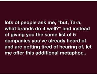 lots of people ask me, “but, Tara,
what brands do it well?” and instead
of giving you the same list of 5
companies you’ve already heard of
and are getting tired of hearing of, let
me offer this additional metaphor...
 