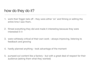 how do they do it?

1. work their friggin tails off - they were either ‘on’ and ﬁlming or editing the
   entire time I saw them.


2. ﬁlmed everything they did and made it interesting because they were
   interested in it


3. were ruthlessly critical of their own work - always improving, listening to
   feedback and growing


4. hardly planned anything - took advantage of the moment


5. pumped out content like a factory - but with a great deal of respect for their
   audience (asking them what they wanted)
 