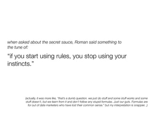 when asked about the secret sauce, Roman said something to
the tune of:

“if you start using rules, you stop using your
instincts.”




         (actually, it was more like, “that’s a dumb question. we just do stuff and some stuff works and some
          stuff doesn’t, but we learn from it and don’t follow any stupid formulas. Just our guts. Formulas are
            for out of date marketers who have lost their common sense.” but my interpretation is snappier. ;)
 