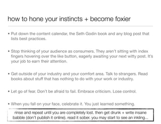 how to hone your instincts + become foxier

• Put down the content calendar, the Seth Godin book and any blog post that
  lists best practices.


• Stop thinking of your audience as consumers. They aren’t sitting with index
  ﬁngers hovering over the like button, eagerly awaiting your next witty post. It’s
  your job to earn their attention.


• Get outside of your industry and your comfort area. Talk to strangers. Read
  books about stuff that has nothing to do with your work or industry.


• Let go of fear. Don’t be afraid to fail. Embrace criticism. Lose control.


• When you fall on your face, celebrate it. You just learned something.

   rinse and repeat until you are completely lost. then get drunk + write insane
  babble (don’t publish it online). read it sober. you may start to see an inkling...
 