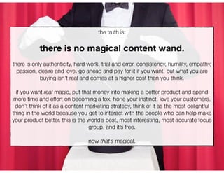 the truth is:


           there is no magical content wand.
there is only authenticity, hard work, trial and error, consistency, humility, empathy,
  passion, desire and love. go ahead and pay for it if you want, but what you are
            buying isn’t real and comes at a higher cost than you think.

  if you want real magic, put that money into making a better product and spend
 more time and effort on becoming a fox. hone your instinct. love your customers.
 don’t think of it as a content marketing strategy, think of it as the most delightful
thing in the world because you get to interact with the people who can help make
your product better. this is the world’s best, most interesting, most accurate focus
                                 group. and it’s free.

                                 now that’s magical.
 