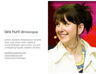tara hunt (@missrogue)
author. speaker. entrepreneur. karaoke
lover. pug owner. mom. digital &
social strategist. boat rocker. fox with
a hedgehog façade. dabbler. rambler.

tara@buyosphere.com
www.tarahunt.com
twitter.com/missrogue
 