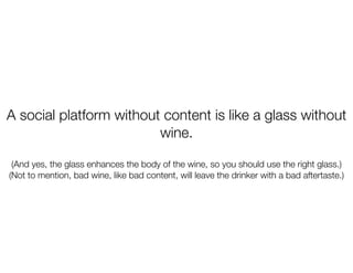 A social platform without content is like a glass without
                         wine.

 (And yes, the glass enhances the body of the wine, so you should use the right glass.)
(Not to mention, bad wine, like bad content, will leave the drinker with a bad aftertaste.)
 