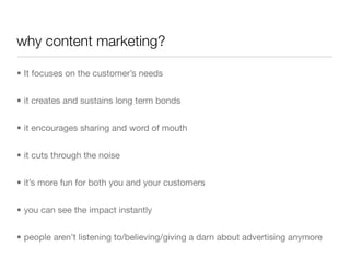 why content marketing?

• It focuses on the customer’s needs


• it creates and sustains long term bonds


• it encourages sharing and word of mouth


• it cuts through the noise


• it’s more fun for both you and your customers


• you can see the impact instantly


• people aren’t listening to/believing/giving a darn about advertising anymore
 