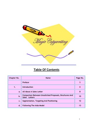 1
Table Of Contents
Chapter No. Name Page No.
Preface 5
1. Introduction 8
a. All About A Sales Letter 8
b.
Comparison Between Unsolicited Proposals, Brochures And
Sales Letters
10
c. Segmentation, Targeting And Positioning 12
d. Following The Aida Model 13
 