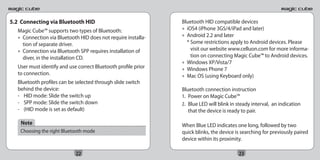 5.2 Connecting via Bluetooth HID                                Bluetooth HID compatible devices
   Magic Cube™ supports two types of Bluetooth:                 • iOS4 (iPhone 3GS/4/iPad and later)
   • Connection via Bluetooth HID does not require installa-    • Android 2.2 and later
     tion of separate driver.                                     * Some restrictions apply to Android devices. Please
   • Connection via Bluetooth SPP requires installation of          visit our website www.celluon.com for more informa-
     diver, in the installation CD.                                 tion on connecting Magic Cube™ to Android devices.
                                                                • Windows XP/Vista/7
   User must identify and use correct Bluetooth profile prior   • Windows Phone 7
   to connection.                                               • Mac OS (using Keyboard only)
   Bluetooth profiles can be selected through slide switch
   behind the device:                                           Bluetooth connection instruction
   - HID mode: Slide the switch up                              1. Power on Magic Cube™
   - SPP mode: Slide the switch down                            2. Blue LED will blink in steady interval, an indication
   - (HID mode is set as default)                                  that the device is ready to pair.

    Note                                                        When Blue LED indicates one long, followed by two
    Choosing the right Bluetooth mode                           quick blinks, the device is searching for previously paired
                                                                device within its proximity.

                             22                                                           23
 