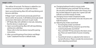 This will last 30 seconds. This feature is added for con-    ■   Changing keyboard mode to mouse mode
venience, assuming there is a single host device.                On the keyboard, press and hold “FN” key and tap
Upon successful pairing, Blue LED will stop blinking and         (do not press and hold the button) the mouse cursor
become solid blue.                                               key, located adjacent to space bar. A green LED will
                                                                 indicate successful change of mode.
If Magic Cube™ cannot locate previously paired host          ■   Changing mouse mode to keyboard mode.
device within 30 seconds, it will delete previously stored       Tap only mouse cursor button once (do not press and
connection information and revert to pair mode.                  hold the button).
• SPP Mode: Blue LED will blink in intervals, indicating     ■   Adjusting key stroke sound level
   that the device is ready to pair                              • Increasing key stroke sound level
3. Upon successful pairing, Blue LED will stop blinking             Press and hold “FN” key and press up arrow key.
    and become solid blue.                                       • Lowering keystroke sound level
    Please refer to the host device manual for pairing              Press and hold “FN” key and press the down arrow
    instructions.                                                   key. There are total 6 levels of sound, including
4. After successful pairing of host device and Magic                mute.
    Cube™, keyboard function is default mode.                    • Sound level remains as adjusted when device is
                                                                    turned off and on. Please consider the environment
                                                                    when adjusting sound level.


                           24                                                          25
 