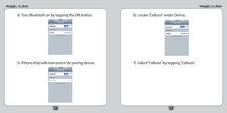 4) Turn Bluetooth on by tapping the ON button.       6) Locate “Celluon” under Device.




5) iPhone/iPad will now search for pairing device.   7) Select “Celluon” by tapping “Celluon”.




                       28                                                   29
 