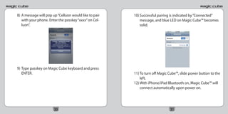 8) A message will pop up “Celluon would like to pair   10) Successful pairing is indicated by “Connected”
   with your phone. Enter the passkey “xxxx” on Cel-       message, and blue LED on Magic Cube™ becomes
   luon”.                                                  solid.




9) Type passkey on Magic Cube keyboard and press
   ENTER.                                              11) To turn off Magic Cube™, slide power button to the
                                                           left.
                                                       12) With iPhone/iPad Bluetooth on, Magic Cube™ will
                                                           connect automatically upon power on.




                       30                                                    31
 