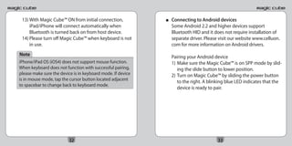 13) With Magic Cube™ ON from initial connection,            ■   Connecting to Android devices
     iPad/iPhone will connect automatically when                 Some Android 2.2 and higher devices support
     Bluetooth is turned back on from host device.               Bluetooth HID and it does not require installation of
 14) Please turn off Magic Cube™ when keyboard is not            separate driver. Please visit our website www.celluon.
     in use.                                                     com for more information on Android drivers.
Note                                                             Pairing your Android device
iPhone/iPad OS (iOS4) does not support mouse function.           1) Make sure the Magic Cube™ is on SPP mode by slid-
When keyboard does not function with successful pairing,            ing the slide button to lower position.
please make sure the device is in keyboard mode. If device       2) Turn on Magic Cube™ by sliding the power button
is in mouse mode, tap the cursor button located adjacent
                                                                    to the right. A blinking blue LED indicates that the
to spacebar to change back to keyboard mode.
                                                                    device is ready to pair.




                          32                                                            33
 