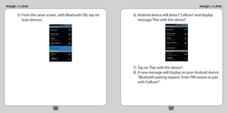 5) From the same screen, with Bluetooth ON, tap on   6) Android device will detect “Celluon” and display
   Scan devices.                                        message “Pair with this device”.




                                                     7) Tap on “Pair with this device”.
                                                     8) A new message will display on your Android device:
                                                        “Bluetooth pairing request. Enter PIN xxxxxx to pair
                                                        with ‘Celluon’.”




                      36                                                    37
 
