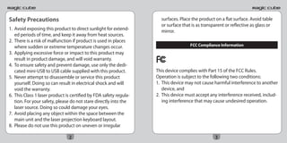 Safety Precautions                                                   surfaces. Place the product on a flat surface. Avoid table
                                                                     or surface that is as transparent or reflective as glass or
1. Avoid exposing this product to direct sunlight for extend-        mirror.
   ed periods of time, and keep it away from heat sources.
2. There is a risk of malfunction if product is used in places
   where sudden or extreme temperature changes occur.                               FCC Compliance Information
3. Applying excessive force or impact to this product may
   result in product damage, and will void warranty.
4. To ensure safety and prevent damage, use only the dedi-
   cated mini-USB to USB cable supplied with this product.         This device complies with Part 15 of the FCC Rules.
5. Never attempt to disassemble or service this product            Operation is subject to the following two conditions:
   yourself. Doing so can result in electrical shock and will      1. This device may not cause harmful interference to another
   void the warranty.                                                 device, and
6. This Class 1 laser product is certified by FDA safety regula-   2. This device must accept any interference received, includ-
   tion. For your safety, please do not stare directly into the       ing interference that may cause undesired operation.
   laser source. Doing so could damage your eyes.
7. Avoid placing any object within the space between the
   main unit and the laser projection keyboard layout.
8. Please do not use this product on uneven or irregular

                               2                                                                 3
 