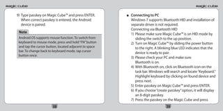 9) Type passkey on Magic Cube™ and press ENTER.         ■   Connecting to PC
   When correct passkey is entered, the Android             Windows 7 supports Bluetooth HID and installation of
   device is paired.                                        separate driver is not required.
                                                            Connecting via Bluetooth HID
 Note                                                       1) Please make sure Magic Cube™ is on HID mode by
 Android OS supports mouse function. To switch from            sliding the switch to the up position.
 keyboard to mouse mode, press and hold “FN” button         2) Turn on Magic Cube™ by sliding the power button
 and tap the cursor button, located adjacent to space          to the right. A blinking blue LED indicates that the
 bar. To change back to keyboard mode, tap cursor
                                                               device is ready to pair.
 button once.
                                                            3) Please check your PC and make sure
                                                               Bluetooth is on.
                                                            4) With Bluetooth on, click on Bluetooth icon on the
                                                               task bar. Windows will search and locate “Keyboard.”
                                                               Highlight keyboard by clicking on found device and
                                                               press next.
                                                            5) Enter passkey on Magic Cube™ and press ENTER.
                                                            6) If you choose “create passkey” option, it will display
                                                               an 8-digit passkey.
                                                            7) Press the passkey on the Magic Cube and press
                       38                                                          39
 