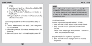 ENTER.                                                   Note
  8) Successful paring will be indicated by solid blue LED    Windows 7 supports multi-touch mouse function. To
     on the Magic Cube™ device.                               switch from keyboard to mouse mode, press and hold
  9) To turn off Magic Cube™, slide the power button to       “FN” button and tap the cursor button, located adjacent
     the left (OFF).                                          to space bar. To change back to keyboard mode, tap the
  10) Magic Cube™ will connect to host PC automatically       cursor button once.
      when turned back on.
                                                             Additional features:
Connecting via USB HID for Windows and Mac (Plug-n-
                                                             Volume adjustment (key click feedback sound) –
play)
                                                             1. Press and hold FN and tap ‘up’ arrow to raise volume
1) Connect the host device and Magic Cube™ using mini-
                                                             2. Press and hold FN and tap ‘down’ arrow to lower
   USB to USB cable.
                                                                volume
2) Turn on Magic Cube™ by slide the power button to the
                                                                * Note: There are 6 stages of adjustments. Each adjust-
   right (ON).
                                                                  ment requires repeated steps.
3) Successful connection is indicated by solid green LED.

                                                             Projection keyboard brightness adjustment –
                                                             1. Press and hold FN and tap ‘right’ arrow to increase
                                                                brightness

                         40                                                            41
 