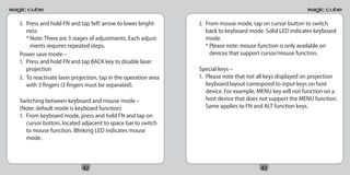 2. Press and hold FN and tap ‘left’ arrow to lower bright-     2. From mouse mode, tap on cursor button to switch
   ness                                                           back to keyboard mode. Solid LED indicates keyboard
   * Note: There are 3 stages of adjustments. Each adjust-        mode.
     ments requires repeated steps.                               * Please note: mouse function is only available on
Power save mode –                                                   devices that support cursor/mouse function.
1. Press and hold FN and tap BACK key to disable laser
   projection                                                  Special keys –
2. To reactivate laser projection, tap in the operation area   1. Please note that not all keys displayed on projection
   with 3 fingers (3 fingers must be separated).                  keyboard layout correspond to input keys on host
                                                                  device. For example, MENU key will not function on a
Switching between keyboard and mouse mode –                       host device that does not support the MENU function.
(Note: default mode is keyboard function)                         Same applies to FN and ALT function keys.
1. From keyboard mode, press and hold FN and tap on
   cursor button, located adjacent to space bar to switch
   to mouse function. Blinking LED indicates mouse
   mode.



                           42                                                           43
 