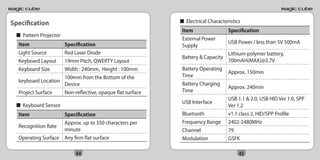 Specification                                             	 ■ Electrical Characteristics
                                                             Item                 Specification
  ■ Pattern Projector
                                                             External Power
  Item              Specification                                                 USB Power / less than 5V 500mA
                                                             Supply
  Light Source      Red Laser Diode                                               Lithium-polymer battery,
                                                             Battery & Capacity
  Keyboard Layout   19mm Pitch, QWERTY Layout                                     700mAH(MAX)@3.7V
  Keyboard Size     Width : 240mm, Height : 100mm            Battery Operating
                                                                                  Approx. 150min
                    100mm from the Bottom of the             Time
  keyboard Location
                    Device                                   Battery Charging
                                                                                  Approx. 240min
  Project Surface   Non-reflective, opaque flat surface      Time
                                                                                  USB 1.1 & 2.0, USB HID Ver 1.0, SPP
                                                             USB Interface
  ■ Keyboard Sensor                                                               Ver 1.2
  Item              Specification                            Bluetooth            v1.1 class 2, HID/SPP Profile
                    Approx. up to 350 characters per         Frequency Range      2402-2480MHz
  Recognition Rate
                    minute                                   Channel              79
  Operating Surface Any firm flat surface                    Modulation           GSFK

                          44                                                           45
 