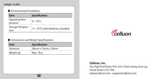 ■ Environmental Conditions
   Item               Specification
   Operating Tem-
                      0 ~ 35°C
   perature
   Storage Tempera-
                      -5 ~ 35°C (with Batteries included)
   ture


  ■ Dimensions and Weight Specifications
   Item               Specification
   Size(mm)           38mm x 75mm x 29mm
   Weight (g)         Max. 78 g


                                                            Celluon, Inc.
                                                            Ace High-End Tower 918, 235-2 Guro-dong, Guro-gu,
                                                            Seoul, Korea (152-740)
                                                            sales@celluon.com , support@celluon.com
                           46
 