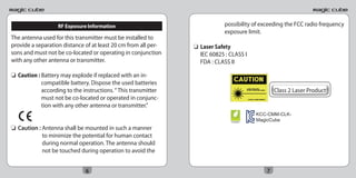 RF Exposure Information                                  possibility of exceeding the FCC radio frequency
                                                                            exposure limit.
The antenna used for this transmitter must be installed to
provide a separation distance of at least 20 cm from all per-   ❏ Laser Safety
sons and must not be co-located or operating in conjunction       IEC 60825 : CLASS I
with any other antenna or transmitter.                            FDA : CLASS II

❏ Caution : Battery may explode if replaced with an in-
            compatible battery. Dispose the used batteries
            according to the instructions. “ This transmitter                                    Class 2 Laser Product
            must not be co-located or operated in conjunc-
            tion with any other antenna or transmitter.”
                                                                                          KCC-CMM-CLK-
                                                                              RoHS
                                                                              compliant
                                                                                          MagicCube
❏ Caution : Antenna shall be mounted in such a manner
            to minimize the potential for human contact
            during normal operation. The antenna should
            not be touched during operation to avoid the


                              6                                                              7
 