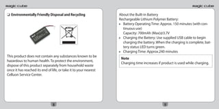 ❏ Environmentally Friendly Disposal and Recycling                 About the Built-in Battery
                                                                  Rechargeable Lithium Polymer Battery:
                                                                    Battery Operating Time: Approx. 150 minutes (with con-
                                                                    tinuous use)
                                                                    Capacity: 700mAh (Max)@3.7V
                                                                    Charging the Battery: Use supplied USB cable to begin
                                                                    charging the battery. When the charging is complete, bat-
                                                                    tery status LED turns green.
                                                                    Charging Time: Approx.240 minutes
This product does not contain any substances known to be
                                                                   Note
hazardous to human health. To protect the environment,
                                                                   Charging time increases if product is used while charging.
dispose of this product separately from household waste
once it has reached its end of life, or take it to your nearest
Celluon Service Center.




                                8                                                              9
 