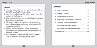 Cautions                                                     Contents
1. For safety reasons, be sure to use only the mini USB to     1. Product Features ........................................................12
   USB cable specified for this product.
2. Make sure to fully charge the battery before using the      2. Package Contents ......................................................12
   product for the first time.                                 3. How this Product Works .........................................13
3. Battery charging times may vary slightly depending on
   the ambient temperature.                                    4. Identifying Parts and their Functions. ................17
4. The battery may not be charge to 100 percent of its         5. Using the Projection Keyboard .............................21
   rated cell capacity even when the battery status LED
   indicates green light.                                          5.1 Connecting via USB HID ..................................21
5. Using or storing the battery in high temperature,               5.2 Connecting via Bluetooth HID ......................22
   humidity and pressure environments may cause the
                                                               Specification .....................................................................44
   battery to explode.
6. Since the battery is a consumable item, its storage
   capacity decreases gradually as time passes.




                            10                                                                            11
 