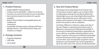 1. Product Features                                          3. How this Product Works
  • English QWERTY keyboard layout.                            This product emits infrared light from the lower end
  • Compact size for portability – perfect for on-the-go       of the product to detect objects such as fingers. When
  • Function icons and shortcut keys for ease of operation     an object passes through the area illuminated by the
  • Non-mechanical optical mechanism for superior              infrared light source, any infrared light reflecting off the
    durability                                                 object is detected by the sensor. Information on the
  • Built-in Lithium Polymer rechargeable battery for          position and movement of the object is then analyzed to
    mobility and                                               perform the product’s role as a keyboard.
    convenience                                                Sensitivity: difference in thickness, shape, and color of
  • Compatible with latest devices: Window XP/Vista/7,         the user’s fingers or operating environment result in
    Windows Phone 7, iOS4 (iPhone3GS/4, iPad), and             differences in the amount of reflected infrared light. If
    Android 2.2 or higher                                      the amount of reflected infrared light is appropriate, the
                                                               sensor will have no problem detecting objects such as
2. Package Contents                                            fingers. However, if the amount of reflected infrared light
  • Projection Keyboard                                        becomes low because of the causes mentioned above
  • USB Cable                                                  or some other cause, the keystroke recognition rate may
                                                               decrease or your keystrokes may not be recognized at
  • User’s guide                                               all. On the other hand, if the amount of reflected infrared
                           12                                                            13
 