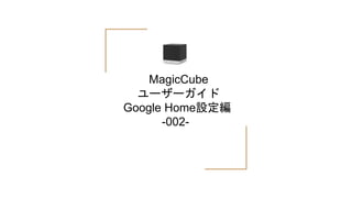 MagicCube
ユーザーガイド
Google Home設定編
-002-
 