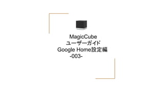 MagicCube
ユーザーガイド
Google Home設定編
　　　 -003-
 